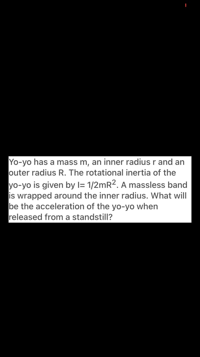 Yo-yo has a mass m, an inner radius r and an
outer radius R. The rotational inertia of the
yo-yo is given by l= 1/2mR2. A massless band
is wrapped around the inner radius. What will
be the acceleration of the yo-yo when
released from a standstill?
