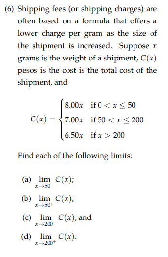 (6) Shipping fees (or shipping charges) are
often based on a formula that offers a
lower charge per gram as the size of
the shipment is increased. Suppose x
grams is the weight of a shipment, C(x)
pesos is the cost is the total cost of the
shipment, and
8.00x if 0 < x < 50
C(x) = {7.00x if 50 < x < 200
6.50x if x > 200
Find each of the following limits:
(a) lim C(x);
x-50-
(b) lim C(x);
x50+
(c) lim C(x); and
x200-
(d) lim C(x).
x200+
