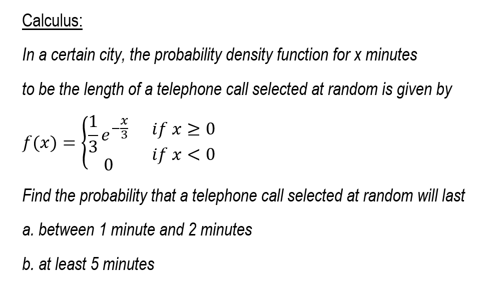 Calculus:
In a certain city, the probability density function for x minutes
to be the length of a telephone call selected at random is given by
е 3
if x >0
f (x)
if x < 0
Find the probability that a telephone call selected at random will last
a. between 1 minute and 2 minutes
b. at least 5 minutes
