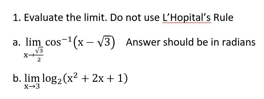 1. Evaluate the limit. Do not use L'Hopital's Rule
a. lim cos-1(x – V3) Answer should be in radians
V3
X-
2
b. lim log2 (x2 + 2x + 1)
X→3
