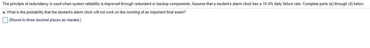 The principle of redundancy is used when system reliability is improved through redundant or backup components. Assume that a student's alarm clock has a 10.4% daily failure rate. Complete parts (a) through (d) below.
a. What is the probability that the student's alarm clock will not work on the morning of an important final exam?
(Round to three decimal places as needed.)
