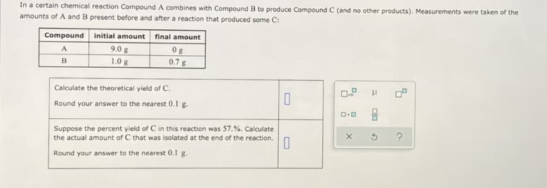 In a certain chemical reaction Compound A combines with Compound B to produce Compound C (and no other products). Measurements were taken of the
amounts of A and B present before and after a reaction that produced some C:
Compound
initial amount
final amount
A
9.0 g
0g
1.0 g
0.7 g
Calculate the theoretical yield of C.
Round your answer to the nearest 0.1 g.
Suppose the percent yield of C in this reaction was 57.%. Calculate
the actual amount of C that was isolated at the end of the reaction.
Round your answer to the nearest 0.1 g.
