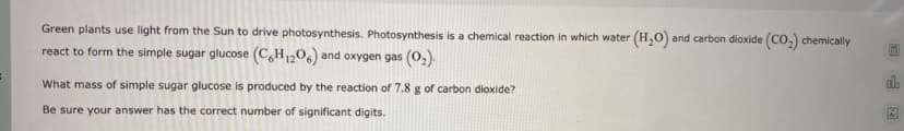 Green plants use light from the Sun to drive photosynthesis. Photosynthesis is a chemical reaction in which water (H,0) and carbon dioxide (Co,) chemically
react to form the simple sugar glucose (C,H1206) and oxygen gas (o,).
What mass of simple sugar glucose is produced by the reaction of 7.8 g of carbon dioxide?
Be sure your answer has the correct number of significant digits.
