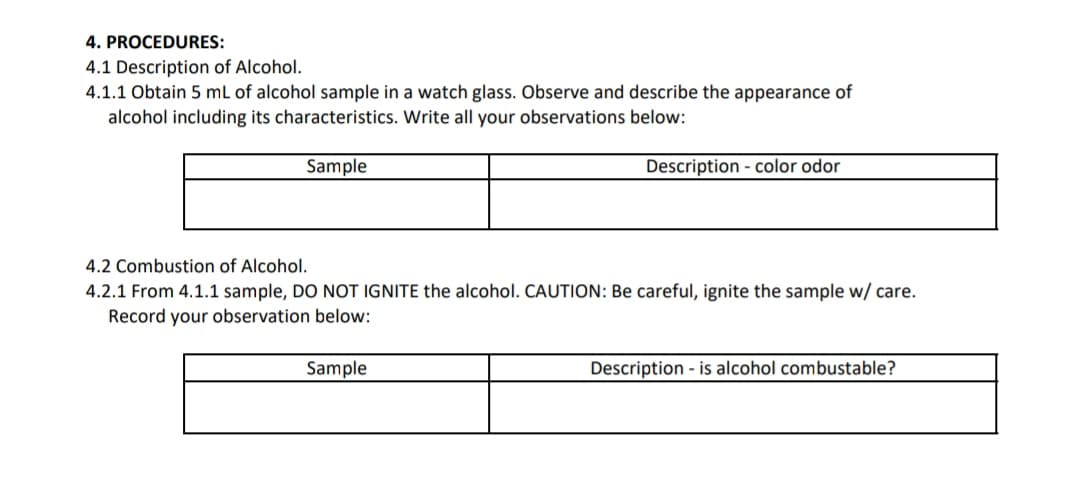 4. PROCEDURES:
4.1 Description of Alcohol.
4.1.1 Obtain 5 mL of alcohol sample in a watch glass. Observe and describe the appearance of
alcohol including its characteristics. Write all your observations below:
Sample
Description - color odor
4.2 Combustion of Alcohol.
4.2.1 From 4.1.1 sample, DO NOT IGNITE the alcohol. CAUTION: Be careful, ignite the sample w/ care.
Record your observation below:
Sample
Description - is alcohol combustable?
