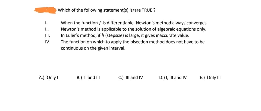 Which of the following statement(s) is/are TRUE ?
When the function f is differentiable, Newton's method always converges.
Newton's method is applicable to the solution of algebraic equations only.
In Euler's method, if h (stepsize) is large, it gives inaccurate value.
I.
I.
I.
IV.
The function on which to apply the bisection method does not have to be
continuous on the given interval.
A.) Only I
B.) Il and II
C.) III and IV
D.) I, III and IV
E.) Only II
