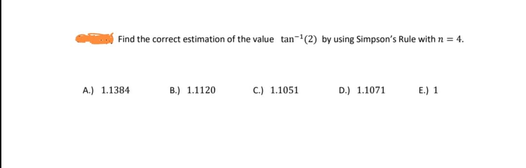Find the correct estimation of the value tan-'(2) by using Simpson's Rule with n = 4.
A.) 1.1384
B.) 1.1120
C.) 1.1051
D.) 1.1071
E.) 1
