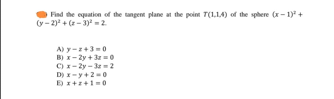 Find the equation of the tangent plane at the point T(1,1,4) of the sphere (x – 1)² +
(y –
- 2)2 + (z – 3)² = 2.
A) y – z + 3 = 0
B) x – 2y + 3z = 0
С) х — 2у — 32%3D2
D) x – y + 2 = 0
E) x + z + 1 = 0
