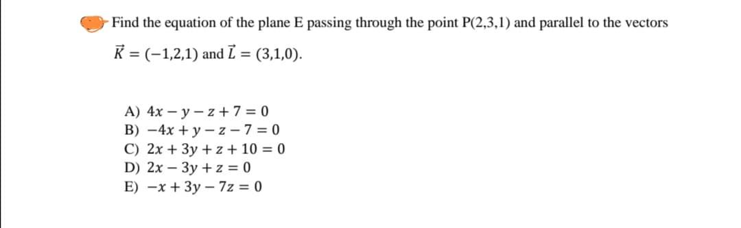 Find the equation of the plane E passing through the point P(2,3,1) and parallel to the vectors
K = (-1,2,1) and ī = (3,1,0).
A) 4x – y – z +7 = 0
B) –4x + y – z – 7 = 0
C) 2x + 3y + z + 10 = 0
D) 2x – 3y + z = 0
E) -x + 3y – 7z = 0
