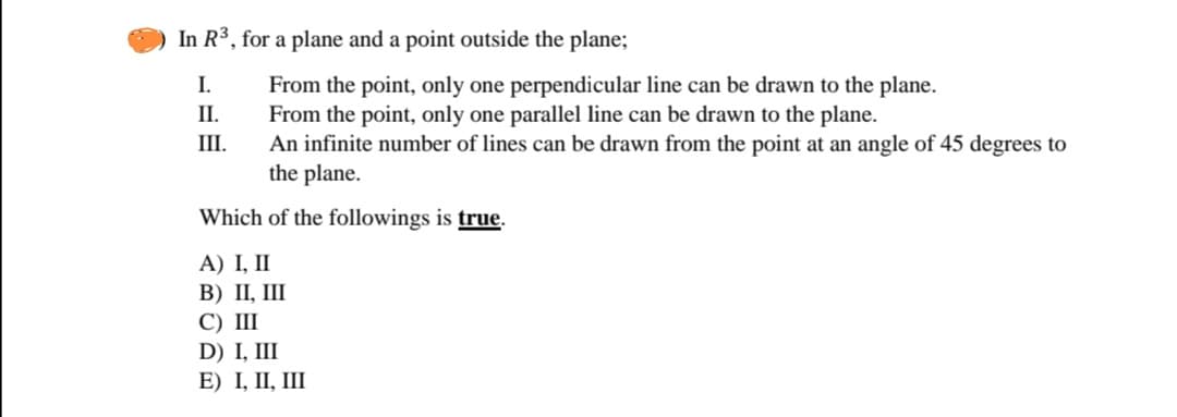 In R³, for a plane and a point outside the plane;
I.
From the point, only one perpendicular line can be drawn to the plane.
From the point, only one parallel line can be drawn to the plane.
An infinite number of lines can be drawn from the point at an angle of 45 degrees to
the plane.
П.
III.
Which of the followings is true.
A) I, II
B) II, III
С) II
D) I, III
E) I, II, III
