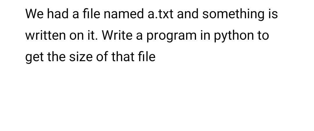 We had a file named a.txt and something is
written on it. Write a program in python to
get the size of that file
