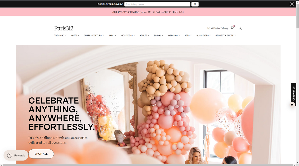 Rewards
Paris312
TRENDING ✓
SHOP ALL
GIFTS ✓
CELEBRATE
ANYTHING,
ANYWHERE,
EFFORTLESSLY.
SURPRISE SETUPS ✓
DIY-free balloons, florals and accessories
delivered for all occasions.
ELIGIBLE FOR DELIVERY? Enter delivery zipcode
GET 15% OFF SITEWIDE (orders $75+) | Code: APRIL15 | Ends 4/24
BABY V
KIDS/TEENS ✓
ADULTS ✓
BRIDAL ✓
WEDDING ✓
PETS ✓
GO
$12.99 Flat Fee Delivery
BUSINESSES ✓
0
REQUEST A QUOTE ✓
Chat with us