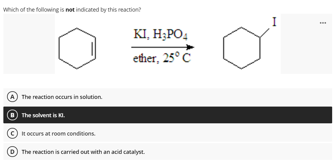 Which of the following is not indicated by this reaction?
I
...
KI, H;PO4
ether, 25° C
The reaction occurs in solution.
The solvent is KI.
(c) It occurs at room conditions.
D
The reaction is carried out with an acid catalyst.
