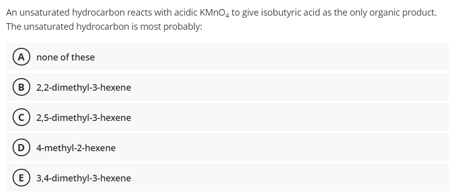 An unsaturated hydrocarbon reacts with acidic KMNO, to give isobutyric acid as the only organic product.
The unsaturated hydrocarbon is most probably:
(A) none of these
B 2,2-dimethyl-3-hexene
2,5-dimethyl-3-hexene
D 4-methyl-2-hexene
3,4-dimethyl-3-hexene
