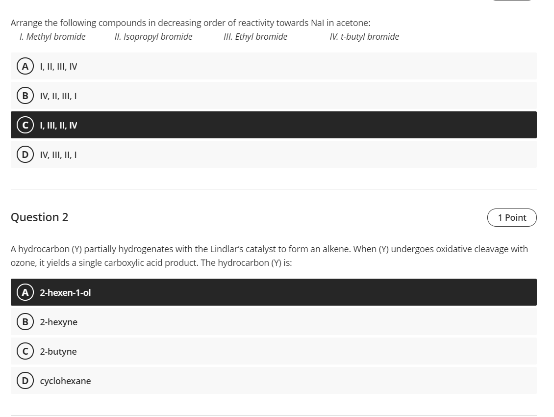 Arrange the following compounds in decreasing order of reactivity towards Nal in acetone:
I. Methyl bromide
II. Isopropyl bromide
III. Ethyl bromide
IV. t-butyl bromide
A
I, II, III, IV
IV, II, III, I
I, III, II, IV
IV, II, II, I
Question 2
1 Point
A hydrocarbon (Y) partially hydrogenates with the Lindlar's catalyst to form an alkene. When (Y) undergoes oxidative cleavage with
ozone, it yields a single carboxylic acid product. The hydrocarbon (Y) is:
2-hexen-1-ol
B 2-hexyne
2-butyne
cyclohexane
