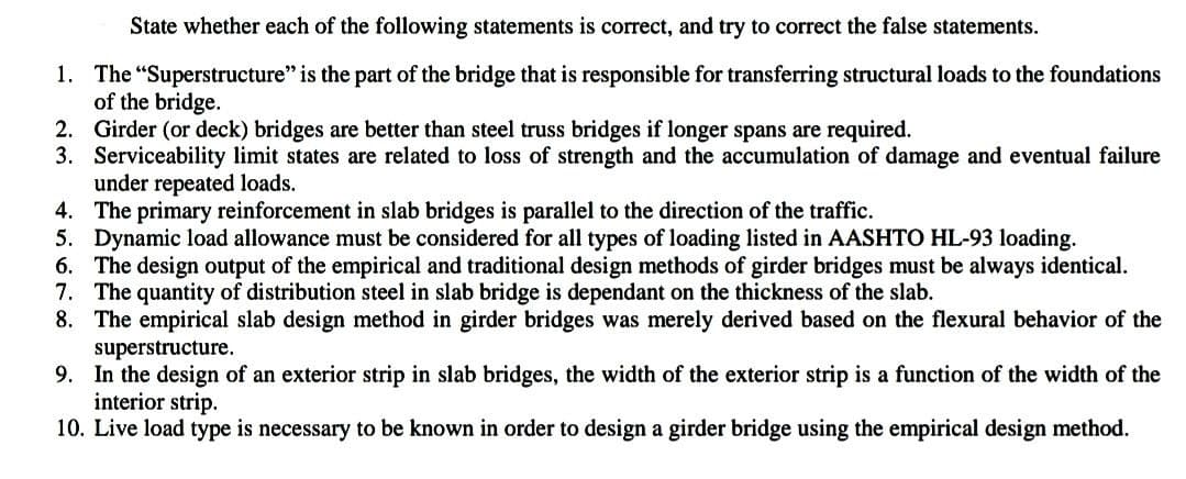 State whether each of the following statements is correct, and try to correct the false statements.
1. The "Superstructure" is the part of the bridge that is responsible for transferring structural loads to the foundations
of the bridge.
2. Girder (or deck) bridges are better than steel truss bridges if longer spans are required.
3. Serviceability limit states are related to loss of strength and the accumulation of damage and eventual failure
under repeated loads.
4.
The primary reinforcement in slab bridges is parallel to the direction of the traffic.
5. Dynamic load allowance must be considered for all types of loading listed in AASHTO HL-93 loading.
6. The design output of the empirical and traditional design methods of girder bridges must be always identical.
7. The quantity of distribution steel in slab bridge is dependant on the thickness of the slab.
8. The empirical slab design method in girder bridges was merely derived based on the flexural behavior of the
superstructure.
9. In the design of an exterior strip in slab bridges, the width of the exterior strip is a function of the width of the
interior strip.
10. Live load type is necessary to be known in order to design a girder bridge using the empirical design method.