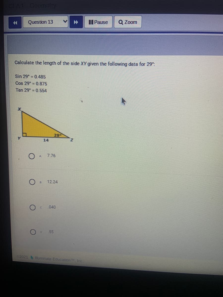 Coo
Question 13
II Pause
Q Zoom
Calculate the length of the side XY given the following data for 29:
Sin 29° = 0.485
Cos 29° = 0.875
Tan 29* = 0.554
29
14
7.76
12.24
.040
55
2021
Illuminate Education TM Inc.
