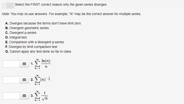 Select the FIRST correct reason why the given series diverges.
Note: You may re-use answers. For example, "A" may be the correct answer for multiple series.
A. Diverges because the terms don't have limit zero
B. Divergent geometric series
C. Divergent p-series
D. Integral test
E. Comparison with a divergent p-series
F. Diverges by limit comparison test
G. Cannot apply any test done so far in class
In(n)
1.
n
2.Σn)
3.

