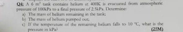 Q4: A 6 m' tank contains helium at 400K is evacuated from atmospheric
pressure of 100kPa to a final pressure of 2.5kPa. Determine:
a) The mass of helium remaining in the tank;
b) The mass of helium pumped out;
c) If the temperature of the remaining helium falls to 10 "C, what is the
pressure in kPa?
(25M)
