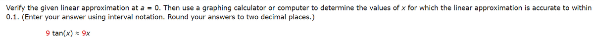 Verify the given linear approximation at a = 0. Then use a graphing calculator or computer to determine the values of x for which the linear approximation is accurate to within
0.1. (Enter your answer using interval notation. Round your answers to two decimal places.)
9 tan(x) - 9x
