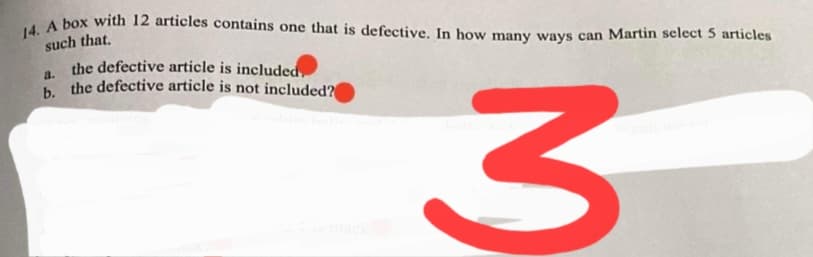 14. A box with 12 articles contains one that is defective. In how many ways can Martin select 5 articles
such that,
the defective article is included.
a.
b the defective article is not included?
