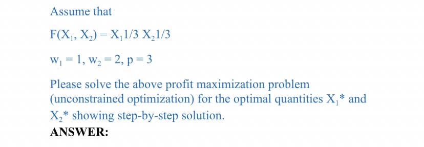 Assume that
F(X, X,) = X,1/3 X,1/3
W1 = 1, w, = 2, p= 3
Please solve the above profit maximization problem
(unconstrained optimization) for the optimal quantities X,* and
X,* showing step-by-step solution.
ANSWER:
