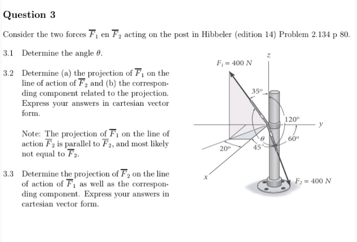 Question 3
Consider the two forces F en F2 acting on the post in Hibbeler (edition 14) Problem 2.134 p 80.
3.1 Determine the angle 0.
F, = 400 N
3.2 Determine (a) the projection of F, on the
line of action of F2 and (b) the correspon-
ding component related to the projection.
Express your answers in cartesian vector
form.
35°
120°
y
Note: The projection of F1 on the line of
action F2 is parallel to F2, and most likely
not equal to F2.
60°
20°
45
3.3 Determine the projection of F2 on the line
of action of F1 as well as the correspon-
ding component. Express your answers in
cartesian vector form.
F; = 400 N
