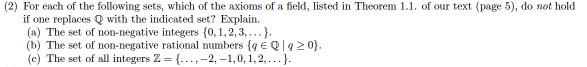 (2) For each of the following sets, which of the axioms of a field, listed in Theorem 1.1. of our text (page 5), do not hold
if one replaces Q with the indicated set? Explain.
(a) The set of non-negative integers {0,1,2,3, ...}.
(b) The set of non-negative rational numbers {q E Q | q > 0}.
(c) The set of all integers Z = {.…..,-2, –1,0, 1, 2, ...}.
