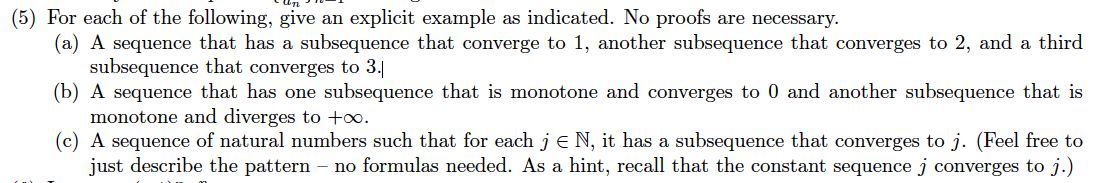 (5) For each of the following, give an explicit example as indicated. No proofs are necessary.
(a) A sequence that has a subsequence that converge to 1, another subsequence that converges to 2, and a third
subsequence that converges to 3.|
(b) A sequence that has one subsequence that is monotone and converges to 0 and another subsequence that is
monotone and diverges to +∞.
(c) A sequence of natural numbers such that for each j e N, it has a subsequence that converges to j. (Feel free to
just describe the pattern – no formulas needed. As a hint, recall that the constant sequence j converges to j.)
