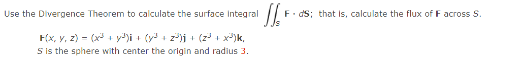 Use the Divergence Theorem to calculate the surface integral
F. dS; that is, calculate the flux of F across S.
F(x, y, z) = (x3 + y³)i + (y³ + z³)j + (z³ + x³)k,
S is the sphere with center the origin and radius 3.
