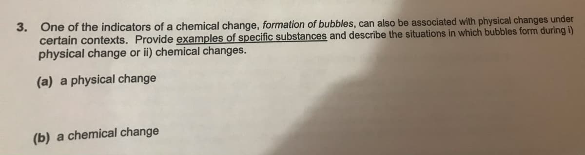 3.
One of the indicators of a chemical change, formation of bubbles, can also be associated with physical changes under
certain contexts. Provide examples of specific substances and describe the situations in which bubbles form during i)
physical change or ii) chemical changes.
(a) a physical change
(b) a chemical change
