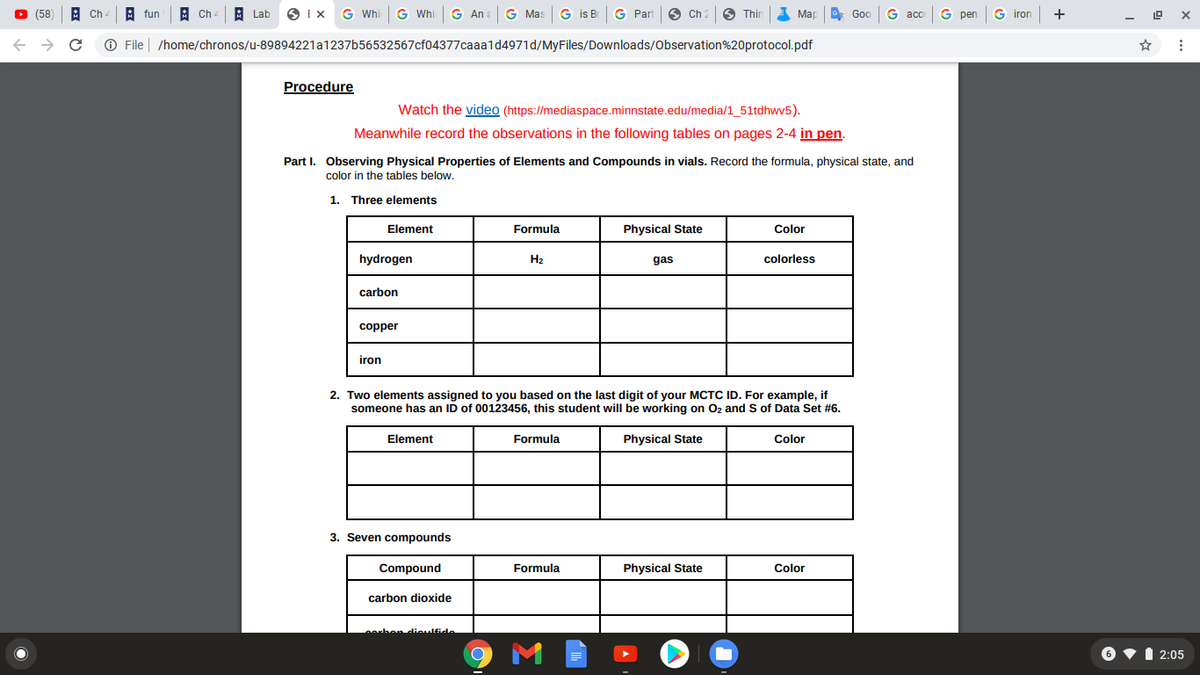 (58) A Ch - A fun
A Ch
A Lab
O Ix G Whi
G Whi
G An a G Mas G is BI
G Part
Ch 2
O Thir
Map
G acc
G pen
G iron
+
Goo
O File
/home/chronos/u-89894221a1237b56532567cf04377caaald4971d/MyFiles/Downloads/Observation%20protocol.pdf
Procedure
Watch the video (https://mediaspace.minnstate.edu/media/1_51tdhwv5).
Meanwhile record the observations in the following tables on pages 2-4 in pen.
Part I. Observing Physical Properties of Elements and Compounds in vials. Record the formula, physical state, and
color in the tables below.
1. Three elements
Element
Formula
Physical State
Color
hydrogen
H2
gas
colorless
carbon
copper
iron
2. Two elements assigned to you based on the last digit of your MCTC ID. For example, if
someone has an ID of 00123456, this student will be working on Oz and S of Data Set #6.
Element
Formula
Physical State
Color
3. Seven compounds
Compound
Formula
Physical State
Color
carbon dioxide
hen dieulfide
2:05
