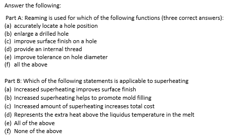 Answer the following:
Part A: Reaming is used for which of the following functions (three correct answers):
(a) accurately locate a hole position
(b) enlarge a drilled hole
(c) improve surface finish on a hole
(d) provide an internal thread
(e) improve tolerance on hole diameter
(f) all the above
Part B: Which of the following statements is applicable to superheating
(a) Increased superheating improves surface finish
(b) Increased superheating helps to promote mold filling
(c) Increased amount of superheating increases total cost
(d) Represents the extra heat above the liquidus temperature in the melt
(e) All of the above
(f) None of the above
