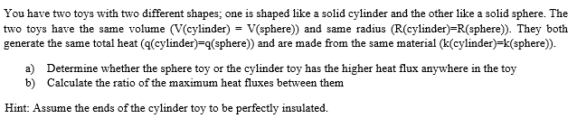 You have two toys with two different shapes; one is shaped like a solid cylinder and the other like a solid sphere. The
two toys have the same volume (V(cylinder) = V(sphere)) and same radius (R(cylinder)=R(sphere)). They both
generate the same total heat (q(cylinder)=q(sphere)) and are made from the same material (k(cylinder)=k(sphere)).
a) Determine whether the sphere toy or the cylinder toy has the higher heat flux anywhere in the toy
b) Calculate the ratio of the maximum heat fluxes between them
Hint: Assume the ends of the cylinder toy to be perfectly insulated.
