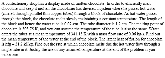 A confectionery shop has a display made of molten chocolate! In order to efficiently melt
chocolate and keep it molten the chocolatier has devised a system where he passes hot water
(carried through parallel thin copper tubes) through a block of chocolate. As hot water passes
through the block, the chocolate melts slowly maintaining a constant temperature. The length of
the block and hence the water tube is 0.02-cm. The tube diameter is 1.2 cm. The melting point of
chocolate is 303.75 K, and you can assume the temperature of the tube is also the same. Water
enters the tubes at a mean temperature of 341.15 K with a mass flow rate of 0.06 kg/s. Find out
the mean temperature of the water at the end of the block. The latent heat of fusion for chocolate
is hfg = 31.2 kJ/kg. Find out the rate at which chocolate melts due the hot water flow through a
single tube in it. Justify the use of any assumed temperature at the end of the problem if you
make one.
