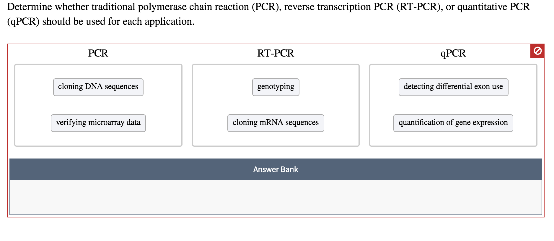 Determine whether traditional polymerase chain reaction (PCR), reverse transcription PCR (RT-PCR), or quantitative PCR
(qPCR) should be used for each application
PCR
RT-PCR
ДРCR
cloning DNA sequences
detecting differential exon use
genotyping
cloning MRNA sequences
verifying microarray data
quantification of
gene expression
Answer Bank
о
