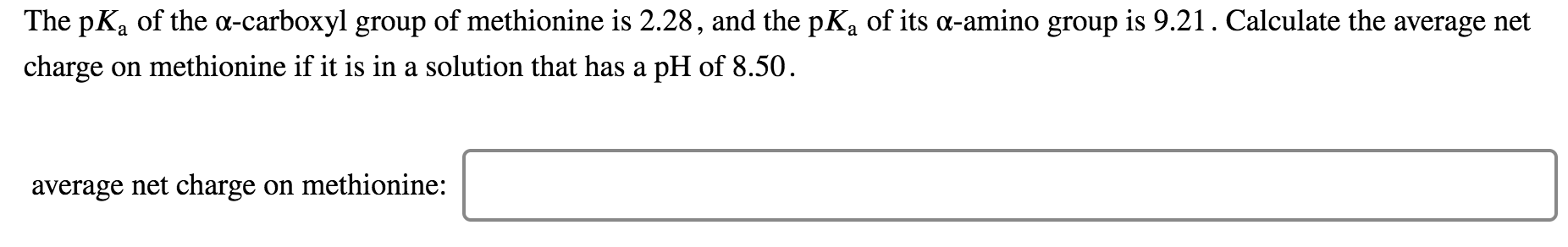 The pKa of the a-carboxyl group of methionine is 2.28, and the pKa of its a-amino group is 9.21. Calculate the average net
charge on methionine if it is in a solution that has a pH of 8.50
average net charge on methionine:
