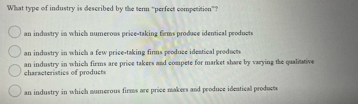 What type of industry is described by the term "perfect competition"?
an industry in which numerous price-taking firms produce identical products
an industry in which a few price-taking firms produce identical products
an industry in which firms are price takers and compete for market share by varying the qualitative
characteristics of products
an industry in which numerous firms are price makers and produce identical products
00OO
