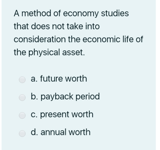 A method of economy studies
that does not take into
consideration the economic life of
the physical asset.
a. future worth
b. payback period
c. present worth
d. annual worth
