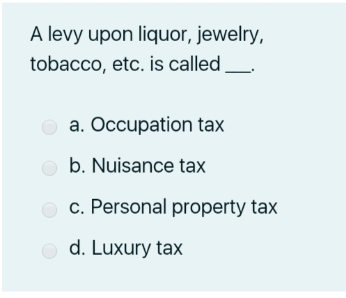 A levy upon liquor, jewelry,
tobacco, etc. is called
a. Occupation tax
b. Nuisance tax
c. Personal property tax
d. Luxury tax
