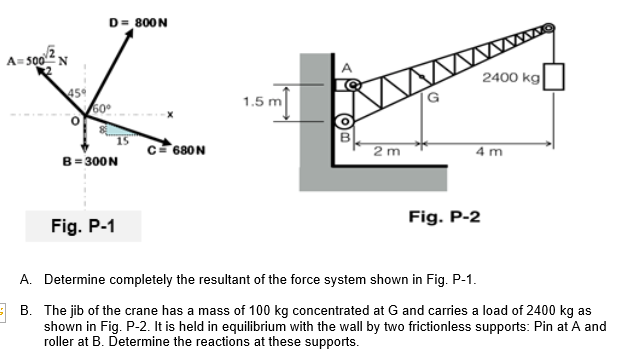 D= 800N
A= 500 N
2400 kg
1.5
c= 680N
2 m
4 m
B= 300N
Fig. P-2
Fig. P-1
A. Determine completely the resultant of the force system shown in Fig. P-1.
E B. The jib of the crane has a mass of 100 kg concentrated at G and carries a load of 2400 kg as
shown in Fig. P-2. It is held in equilibrium with the wall by two frictionless supports: Pin at A and
roller at B. Determine the reactions at these supports.
