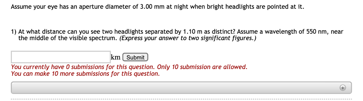 Assume your eye has an aperture diameter of 3.00 mm at night when bright headlights are pointed at it.
1) At what distance can you see two headlights separated by 1.10 m as distinct? Assume a wavelength of 550 nm, near
the middle of the visible spectrum. (Express your answer to two significant figures.)
km ( Submit
You currently have 0 submissions for this question. Only 10 submission are allowed.
You can make 10 more submissions for this question.
