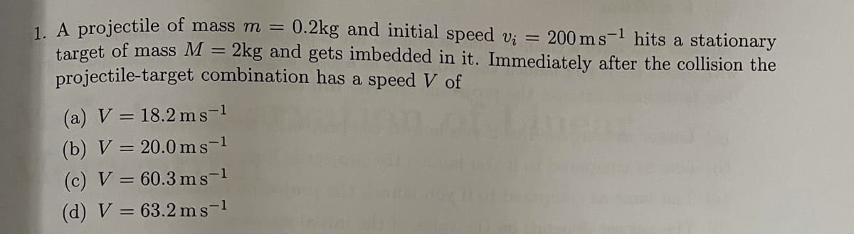 1. A projectile of mass m =
target of mass M =
projectile-target combination has a speed V of
0.2kg and initial speed v; = 200 ms-1 hits a stationary
2kg and gets imbedded in it. Immediately after the collision the
(a) V = 18.2 ms-1
(b) V = 20.0 ms-1
(c) V = 60.3 ms-1
(d) V = 63.2 ms-1
