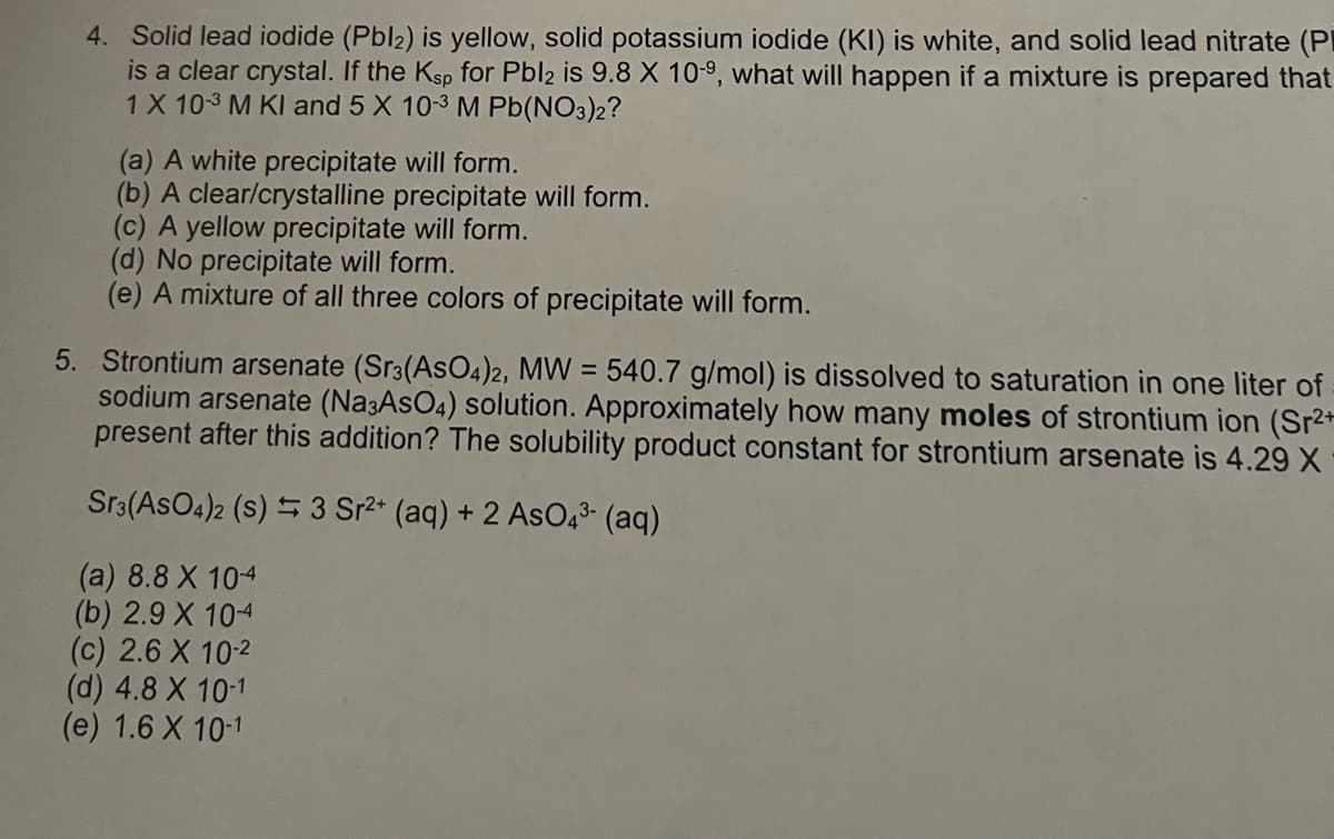 4. Solid lead iodide (Pbl2) is yellow, solid potassium iodide (KI) is white, and solid lead nitrate (P
is a clear crystal. If the Ksp for Pbl2 is 9.8 X 10-⁹, what will happen if a mixture is prepared that
1 X 10-3 M KI and 5 X 10-3 M Pb(NO3)2?
(a) A white precipitate will form.
(b) A clear/crystalline precipitate will form.
(c) A yellow precipitate will form.
(d) No precipitate will form.
(e) A mixture of all three colors of precipitate will form.
5. Strontium arsenate (Sr3(AsO4)2, MW = 540.7 g/mol) is dissolved to saturation in one liter of
sodium arsenate (Na3AsO4) solution. Approximately how many moles of strontium ion (Sr2+
present after this addition? The solubility product constant for strontium arsenate is 4.29 X
Sr3(ASO4)2 (s) 3 Sr²+ (aq) + 2 AsO4³- (aq)
(a) 8.8 X 104
(b) 2.9 X 104
(c) 2.6 X 10-2
(d) 4.8 X 10-1
(e) 1.6 X 10-1