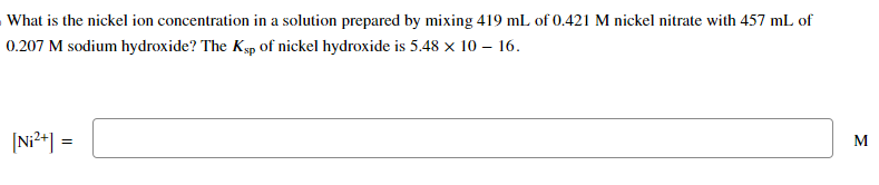What is the nickel ion concentration in a solution prepared by mixing 419 mL of 0.421 M nickel nitrate with 457 mL of
0.207 M sodium hydroxide? The Ksp of nickel hydroxide is 5.48 × 10 - 16.
[Ni²+] =
M