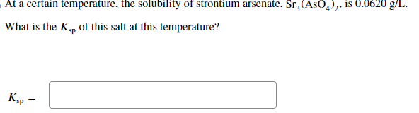 At a certain temperature, the solubility of strontium arsenate, Sr3 (ASO4)2, is 0.0620 g/L.
What is the Ksp of this salt at this temperature?
Ksp
=