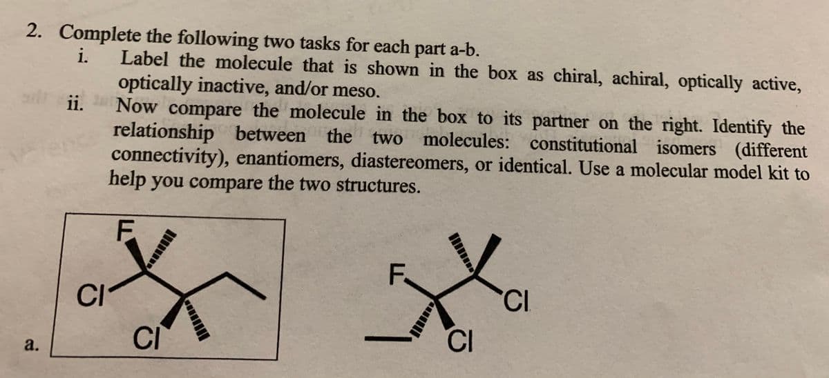 2. Complete the following two tasks for each part a-b.
Label the molecule that is shown in the box as chiral, achiral, optically active,
optically inactive, and/or meso.
ii.
i.
Now compare the molecule in the box to its partner on the right. Identify the
relationship between the two molecules: constitutional isomers (different
connectivity), enantiomers, diastereomers, or identical. Use a molecular model kit to
help you compare the two structures.
F.
F.
CI
CI
CI
CI
a.

