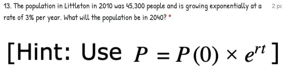 13. The population in Littleton in 2010 was 45,300 people and is growing exponentially at a
2 pc
rate of 3% per year. What will the population be in 2040?
[Hint: Use P = P (0) × e"" ]
%3D
