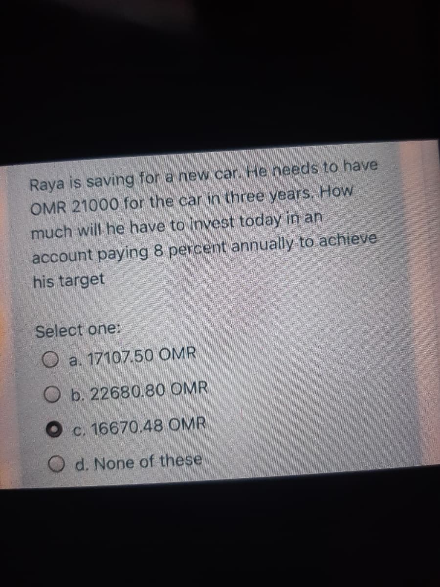 Raya is saving for a new car. He needs to have
OMR 21000 for the car in three years. How
much will he have to invest today in an
account paying 8 percent annually to achieve
his target
Select one:
a. 17107.50 OMR
O b. 22680.80 OMR
O c. 16670.48 OMR
O d. None of these
