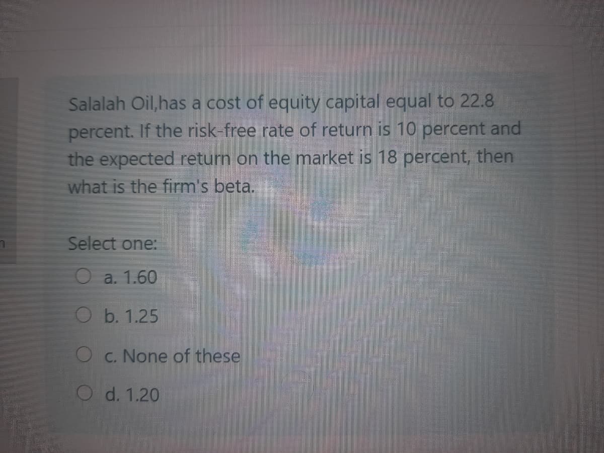 Salalah Oil,has a cost of equity capital equal to 22.8
percent. If the risk-free rate of return is 10 percent and
the expected return on the market is 18 percent, then
what is the firm's beta.
Select one:
O a. 1.60
O b. 1.25
O c. None of these
d. 1.20
