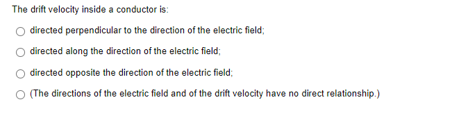 The drift velocity inside a conductor is:
directed perpendicular to the direction of the electric field;
directed along the direction of the electric field;
directed opposite the direction of the electric field;
(The directions of the electric field and of the drift velocity have no direct relationship.)